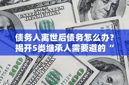 武汉债务人离世后债务怎么办？揭开5类继承人需要避的“坑”
