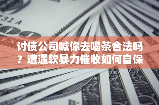 武汉讨债公司喊你去喝茶合法吗？遭遇软暴力催收如何自保？