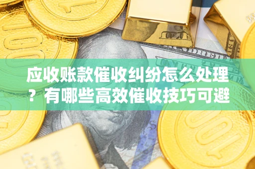武汉应收账款催收纠纷怎么处理？有哪些高效催收技巧可避免坏账？
